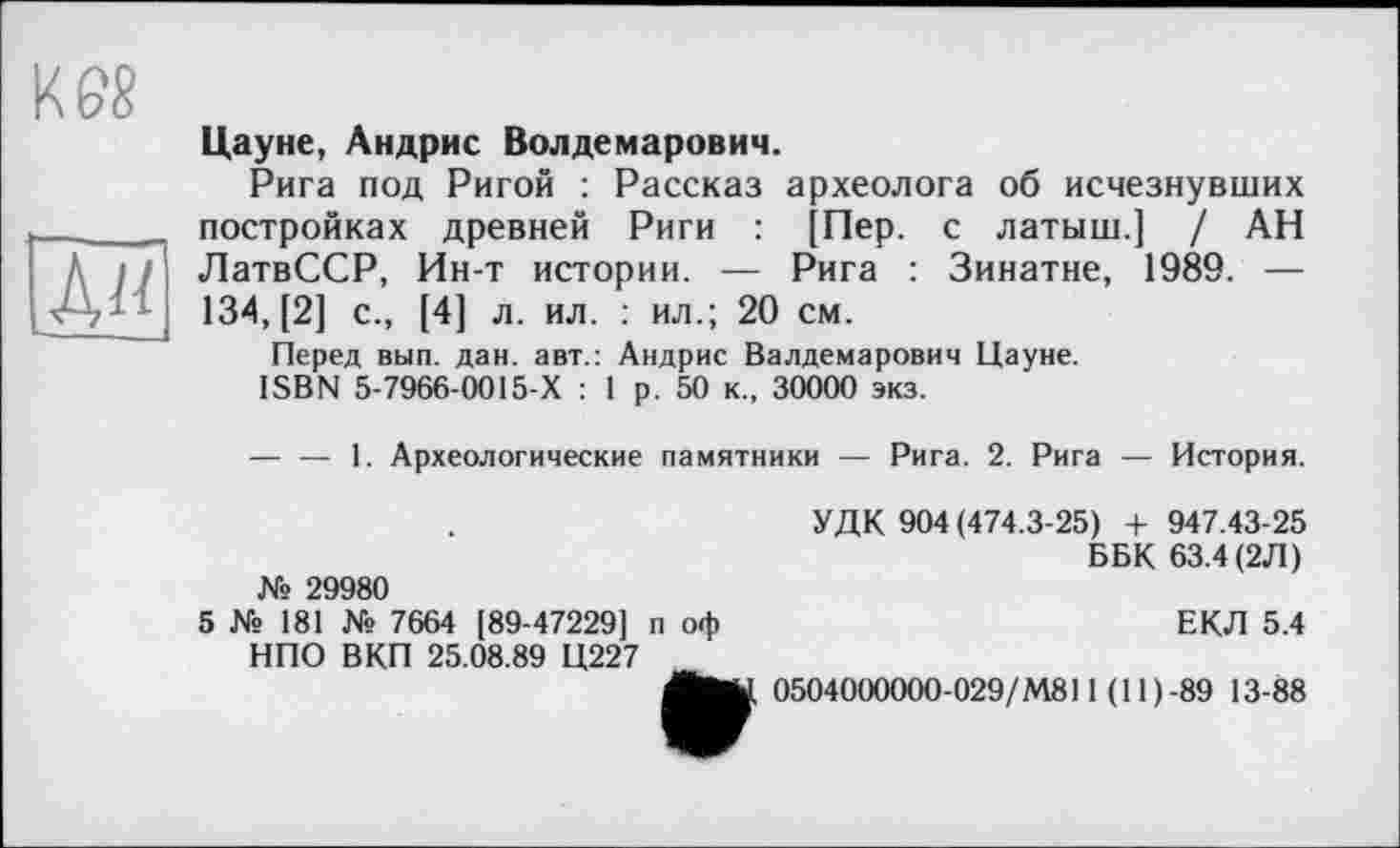 ﻿ш
Цауне, Андрис Волдемарович.
Рига под Ригой : Рассказ археолога об исчезнувших постройках древней Риги : [Пер. с латыш.] / АН ЛатвССР, Ин-т истории. — Рига : Зинатне, 1989. — 134, [2] с., [4] л. ил. : ил.; 20 см.
Перед вып. дан. авт.: Андрис Валдемарович Цауне.
ISBN 5-7966-0015-Х : 1 р. 50 к., 30000 экз.
— — 1. Археологические памятники — Рига. 2. Рига — История.
УДК 904 (474.3-25) + 947.43-25 ББК 63.4 (2Л) № 29980
5 № 181 № 7664 [89-47229] п оф	ЕКЛ 5.4
НПО ВКП 25.08.89 Ц227
0504000000-029/М811(11)-89 13-88